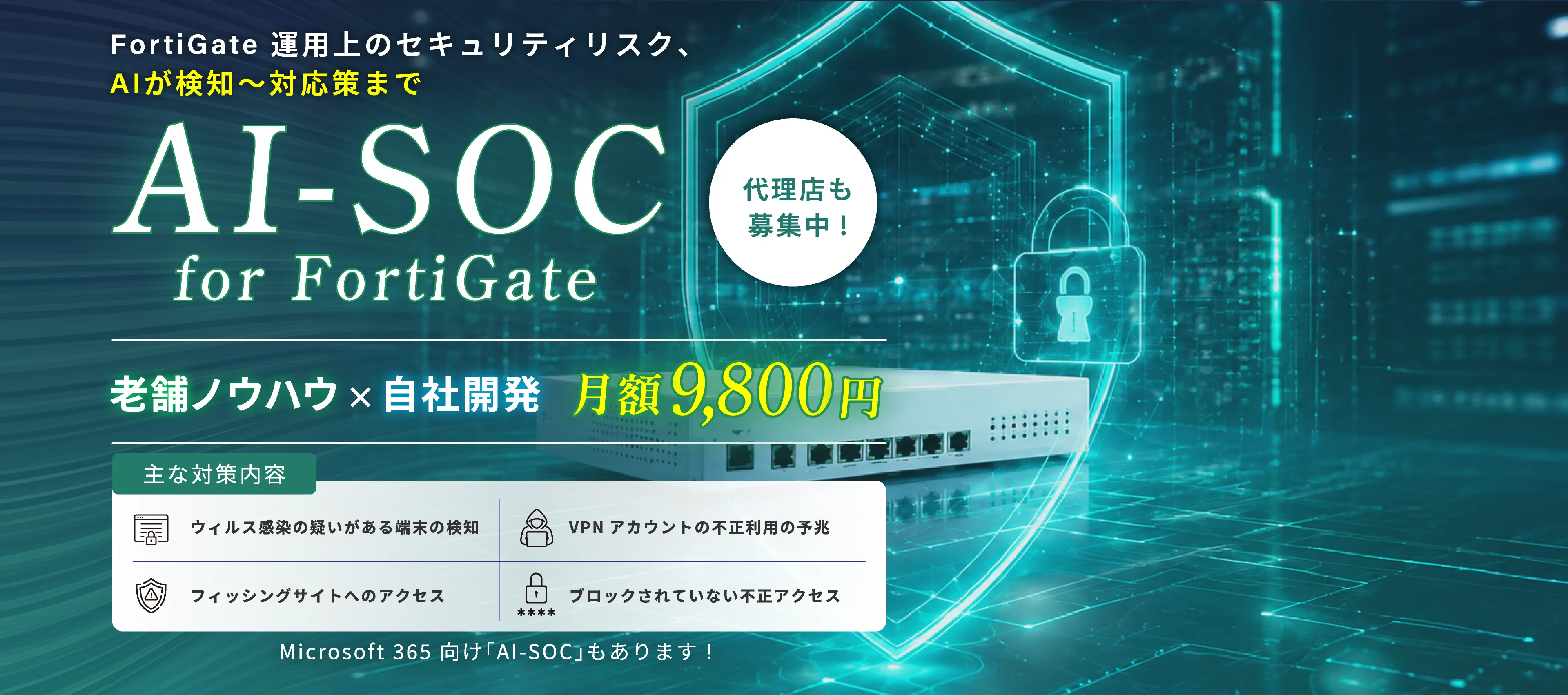 FortiGate 運用上のセキュリティリスク、AIが検知〜対応策まで AI-SOC for FortiGate 代理店も募集中！ 老舗ノウハウ×自社開発 月額9,800円 主な対策内容：ウィルス感染の疑いがある端末の検知、VPNアカウントの不正利用の予兆、フィッシングサイトへのアクセス、ブロックされていない不正アクセス